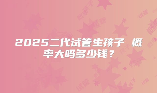 2025二代试管生孩子 概率大吗多少钱?