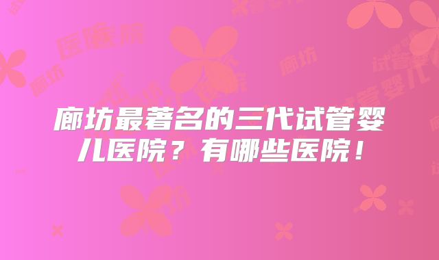 廊坊最著名的三代试管婴儿医院?有哪些医院!