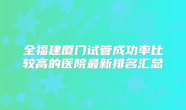 全福建厦门试管成功率比较高的医院最新排名汇总