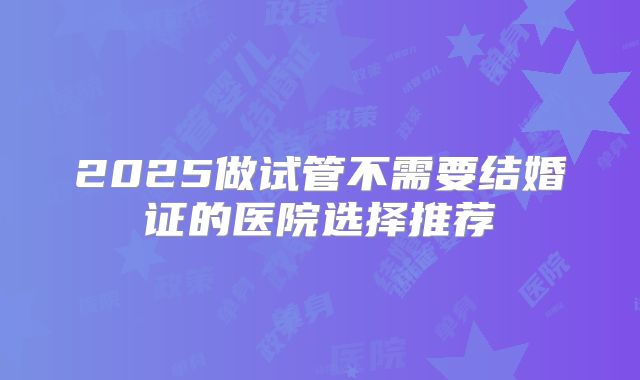 2025做试管不需要结婚证的医院选择推荐