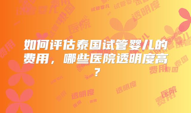 如何评估泰国试管婴儿的费用，哪些医院透明度高？