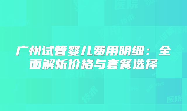 广州试管婴儿费用明细：全面解析价格与套餐选择