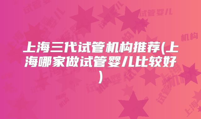 上海三代试管机构推荐(上海哪家做试管婴儿比较好)