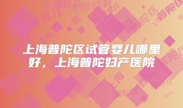 上海普陀区试管婴儿哪里好，上海普陀妇产医院