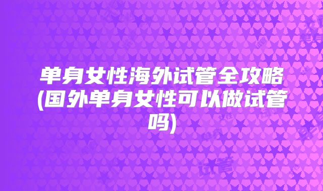 单身女性海外试管全攻略(国外单身女性可以做试管吗)