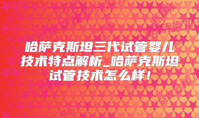 哈萨克斯坦三代试管婴儿技术特点解析_哈萨克斯坦试管技术怎么样!