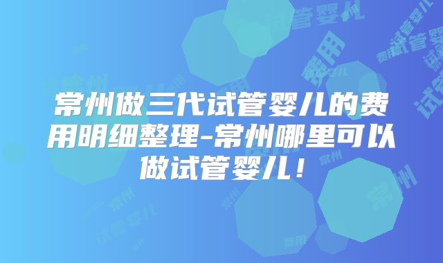 常州做三代试管婴儿的费用明细整理-常州哪里可以做试管婴儿！