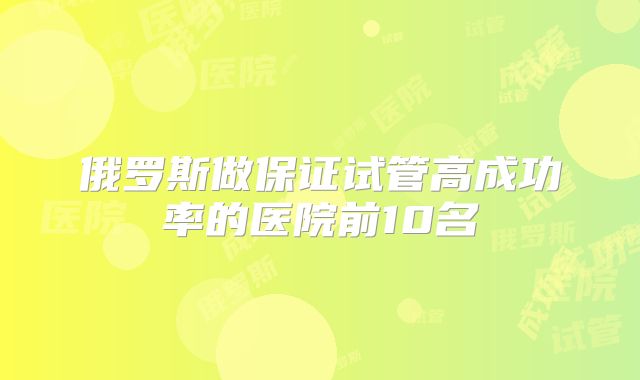 俄罗斯做保证试管高成功率的医院前10名