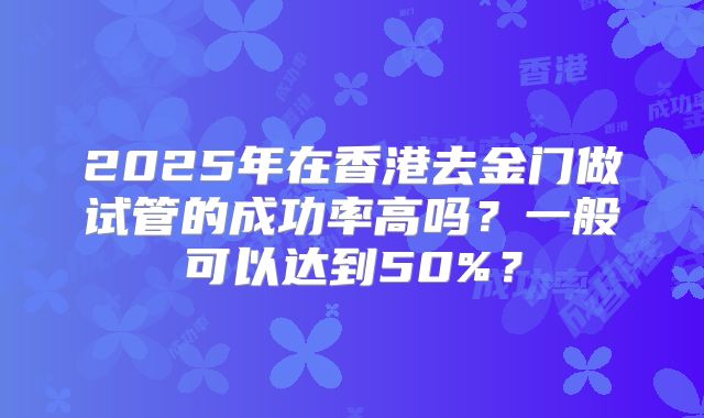 2025年在香港去金门做试管的成功率高吗?一般可以达到50%?