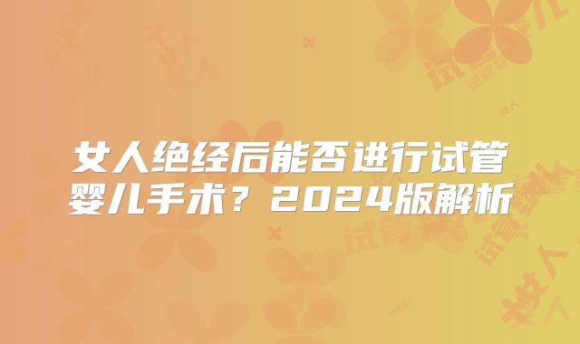 女人绝经后能否进行试管婴儿手术？2024版解析