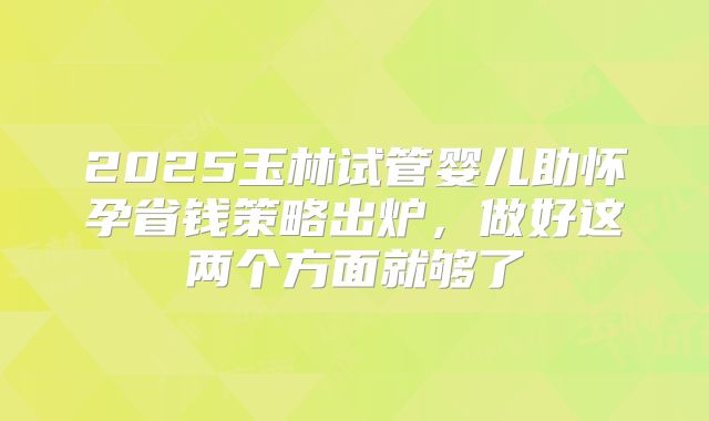 2025玉林试管婴儿助怀孕省钱策略出炉,做好这两个方面就够了