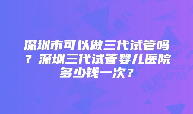 深圳市可以做三代试管吗？深圳三代试管婴儿医院多少钱一次？