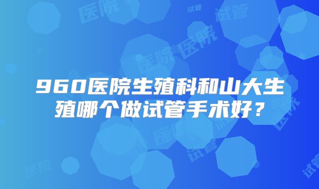 960医院生殖科和山大生殖哪个做试管手术好？