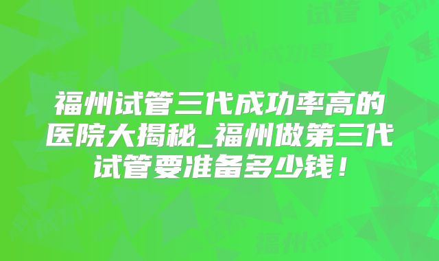 福州试管三代成功率高的医院大揭秘_福州做第三代试管要准备多少钱！