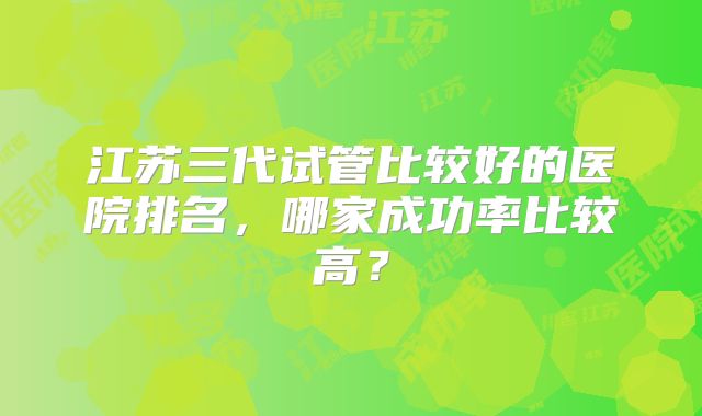 江苏三代试管比较好的医院排名,哪家成功率比较高?