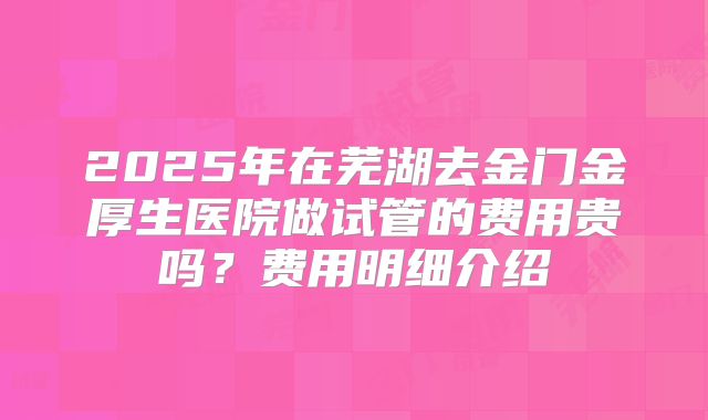 2025年在芜湖去金门金厚生医院做试管的费用贵吗？费用明细介绍