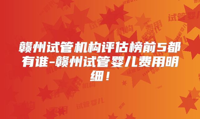 赣州试管机构评估榜前5都有谁-赣州试管婴儿费用明细！
