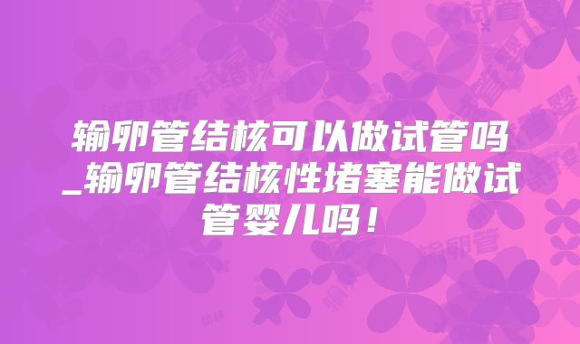 输卵管结核可以做试管吗_输卵管结核性堵塞能做试管婴儿吗！