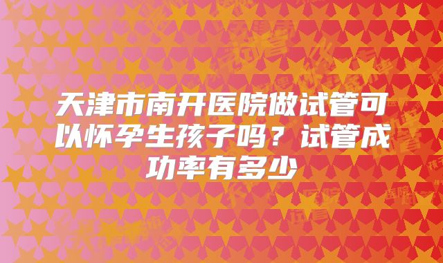 天津市南开医院做试管可以怀孕生孩子吗？试管成功率有多少