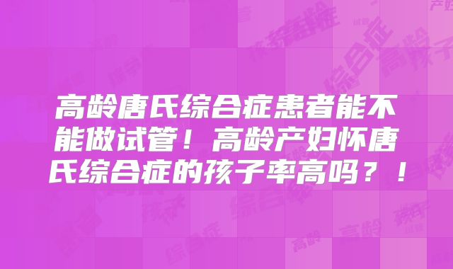 高龄唐氏综合症患者能不能做试管！高龄产妇怀唐氏综合症的孩子率高吗？！