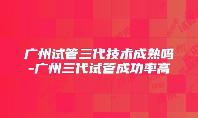 广州试管三代技术成熟吗-广州三代试管成功率高