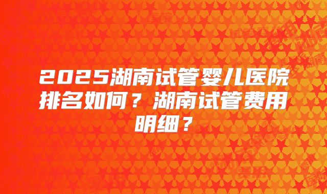 2025湖南试管婴儿医院排名如何？湖南试管费用明细？