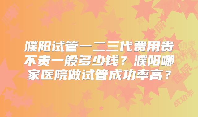 濮阳试管一二三代费用贵不贵一般多少钱？濮阳哪家医院做试管成功率高？