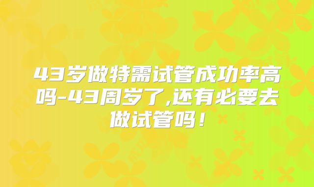 43岁做特需试管成功率高吗-43周岁了,还有必要去做试管吗！
