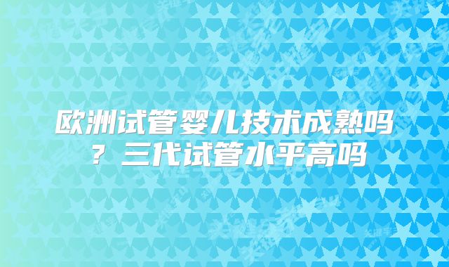 欧洲试管婴儿技术成熟吗？三代试管水平高吗