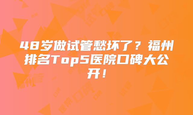 48岁做试管愁坏了？福州排名Top5医院口碑大公开！