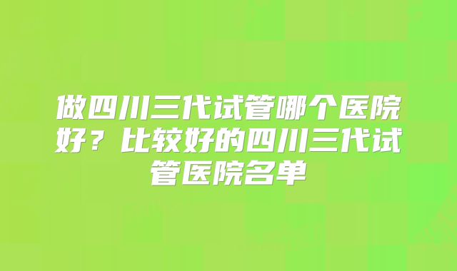 做四川三代试管哪个医院好？比较好的四川三代试管医院名单