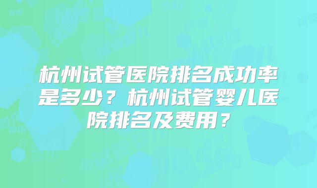 杭州试管医院排名成功率是多少？杭州试管婴儿医院排名及费用？