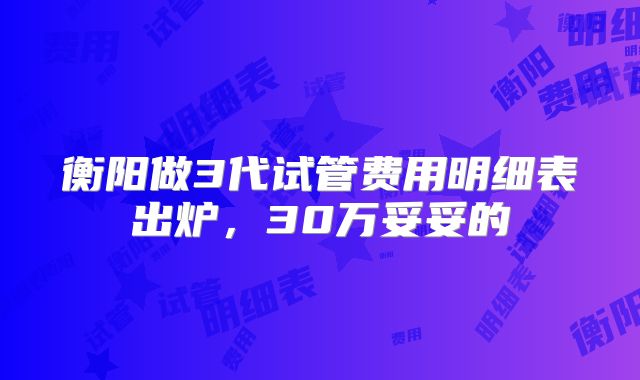 衡阳做3代试管费用明细表出炉，30万妥妥的