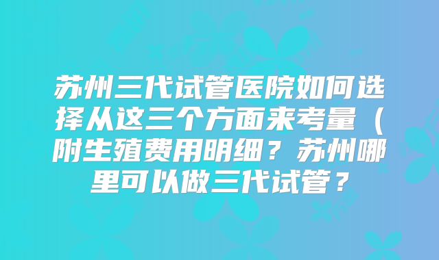 苏州三代试管医院如何选择从这三个方面来考量(附生殖费用明细?苏州哪里可以做三代试管?