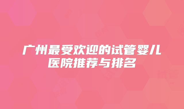 广州最受欢迎的试管婴儿医院推荐与排名