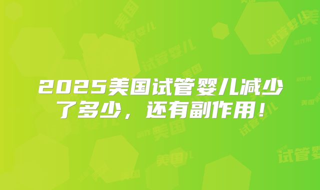 2025美国试管婴儿减少了多少，还有副作用！