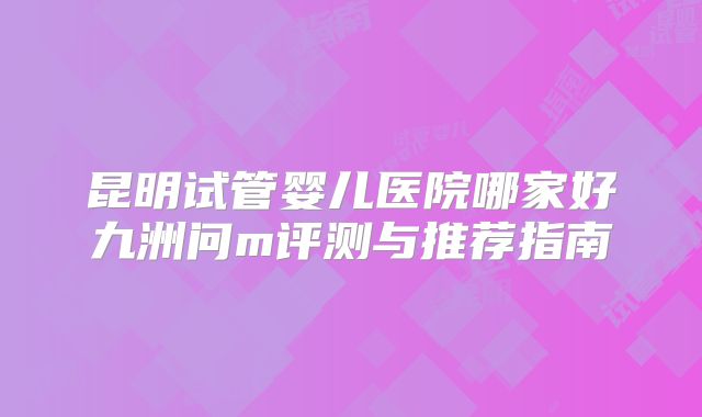 昆明试管婴儿医院哪家好九洲问m评测与推荐指南