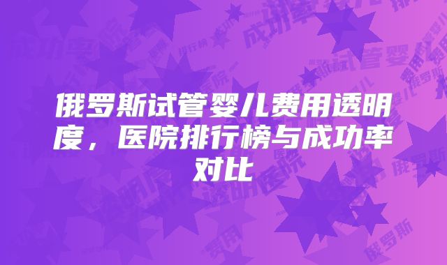 俄罗斯试管婴儿费用透明度，医院排行榜与成功率对比