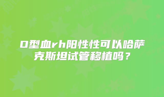 O型血rh阳性性可以哈萨克斯坦试管移植吗？