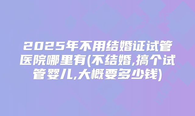 2025年不用结婚证试管医院哪里有(不结婚,搞个试管婴儿,大概要多少钱)