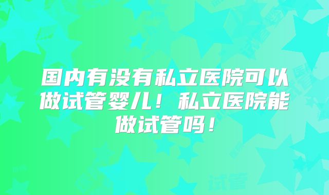 国内有没有私立医院可以做试管婴儿！私立医院能做试管吗！