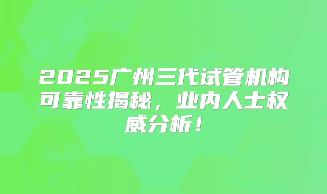 2025广州三代试管机构可靠性揭秘，业内人士权威分析！