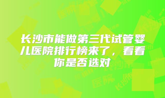 长沙市能做第三代试管婴儿医院排行榜来了，看看你是否选对