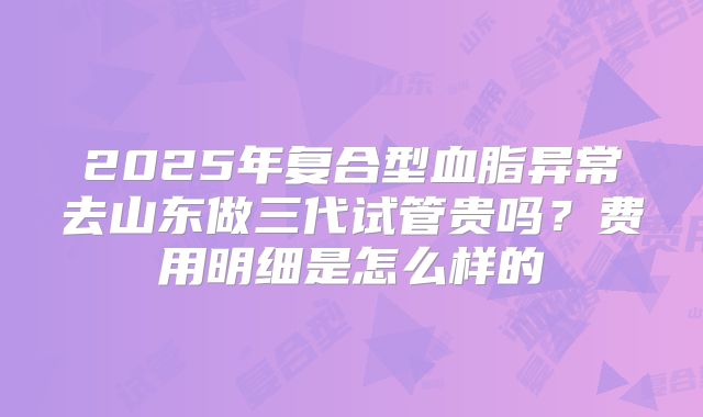 2025年复合型血脂异常去山东做三代试管贵吗？费用明细是怎么样的