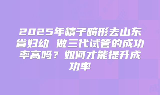 2025年精子畸形去山东省妇幼 做三代试管的成功率高吗?如何才能提升成功率