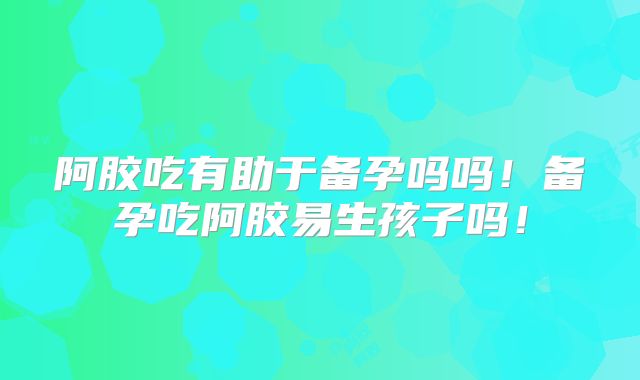 阿胶吃有助于备孕吗吗!备孕吃阿胶易生孩子吗!