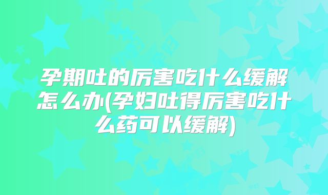 孕期吐的厉害吃什么缓解怎么办(孕妇吐得厉害吃什么药可以缓解)