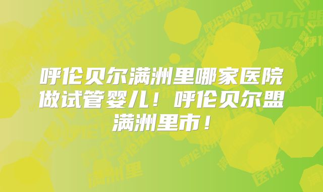 呼伦贝尔满洲里哪家医院做试管婴儿！呼伦贝尔盟满洲里市！