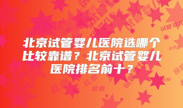 北京试管婴儿医院选哪个比较靠谱？北京试管婴儿医院排名前十？