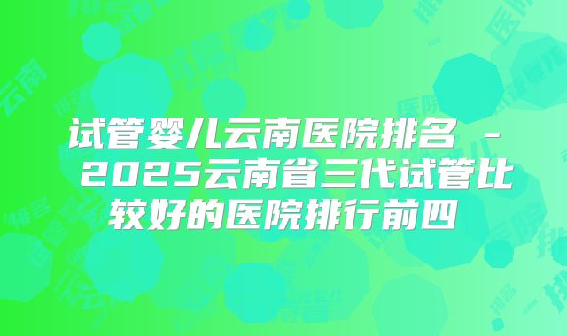 试管婴儿云南医院排名 - 2025云南省三代试管比较好的医院排行前四